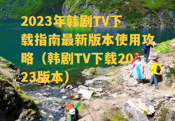 2023年韩剧TV下载指南最新版本使用攻略（韩剧TV下载2023版本）