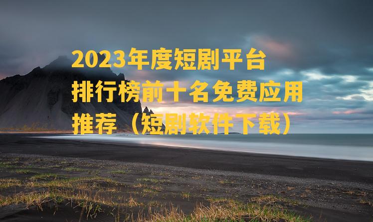 2023年度短剧平台排行榜前十名免费应用推荐（短剧软件下载）