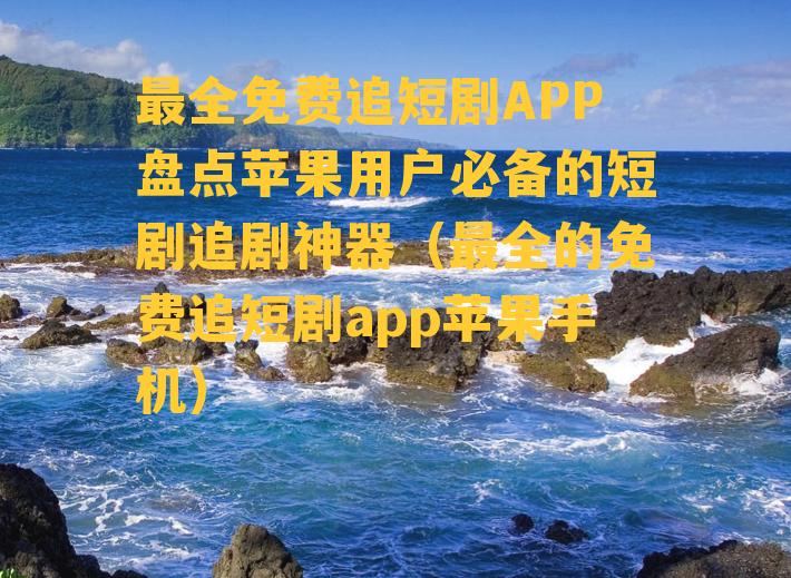 最全免费追短剧APP盘点苹果用户必备的短剧追剧神器（最全的免费追短剧app苹果手机）