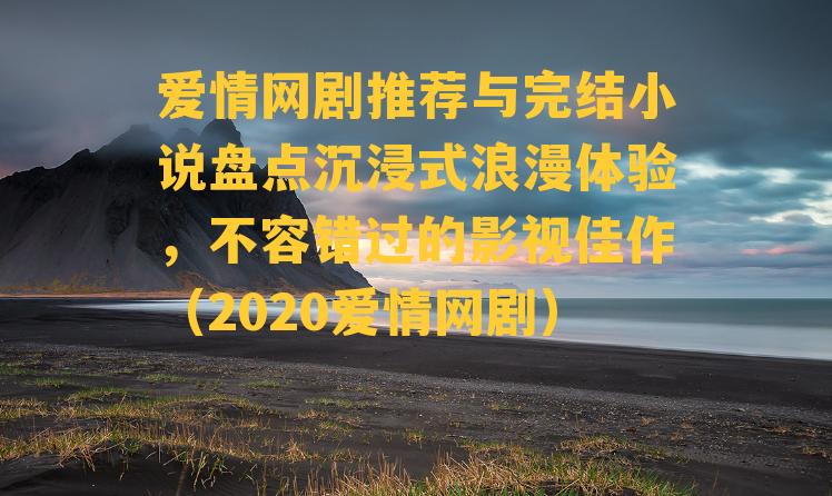 爱情网剧推荐与完结小说盘点沉浸式浪漫体验，不容错过的影视佳作（2020爱情网剧）