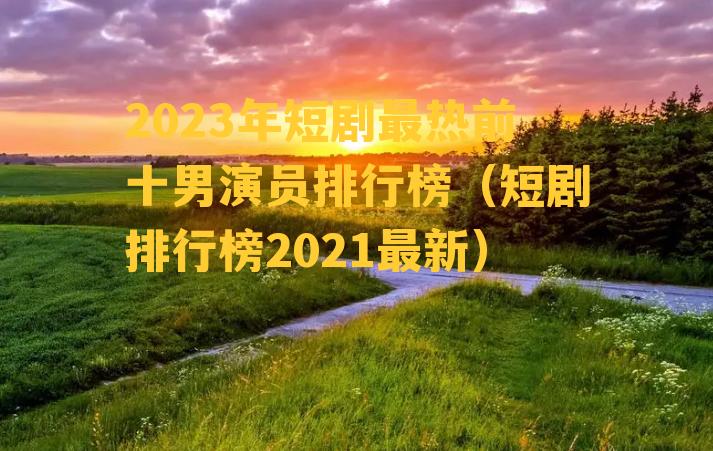 2023年短剧最热前十男演员排行榜（短剧排行榜2021最新）