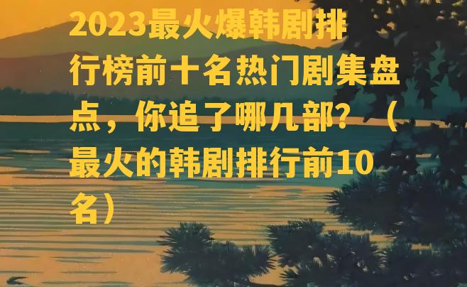 2023最火爆韩剧排行榜前十名热门剧集盘点，你追了哪几部？（最火的韩剧排行前10名）