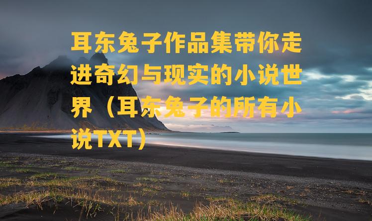 耳东兔子作品集带你走进奇幻与现实的小说世界（耳东兔子的所有小说TXT）