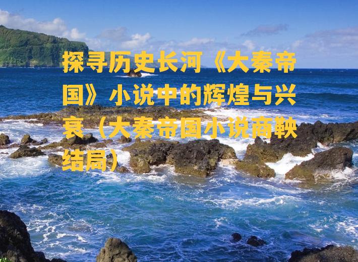 探寻历史长河《大秦帝国》小说中的辉煌与兴衰（大秦帝国小说商鞅结局）