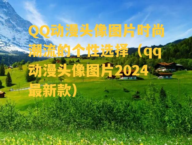 QQ动漫头像图片时尚潮流的个性选择（qq动漫头像图片2024最新款）