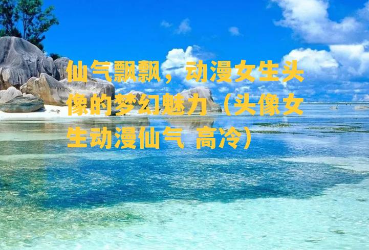 仙气飘飘，动漫女生头像的梦幻魅力（头像女生动漫仙气 高冷）