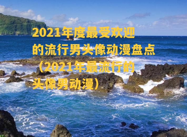 2021年度最受欢迎的流行男头像动漫盘点（2021年最流行的头像男动漫）