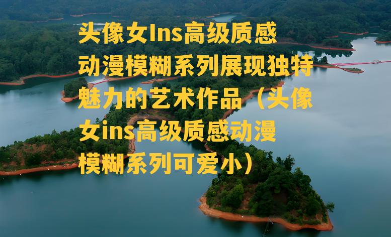 头像女Ins高级质感动漫模糊系列展现独特魅力的艺术作品（头像女ins高级质感动漫模糊系列可爱小）