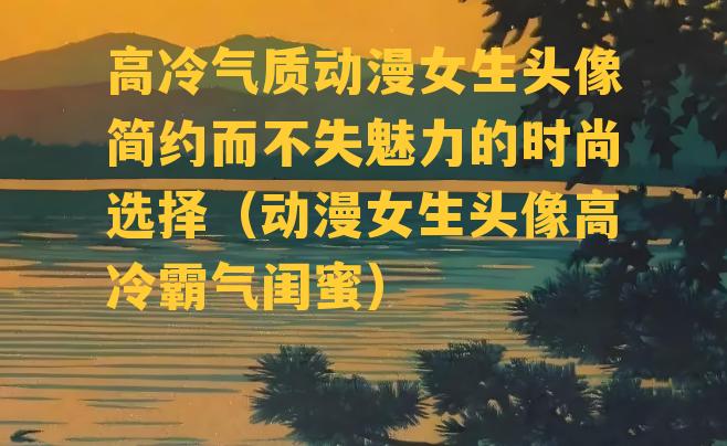 高冷气质动漫女生头像简约而不失魅力的时尚选择（动漫女生头像高冷霸气闺蜜）