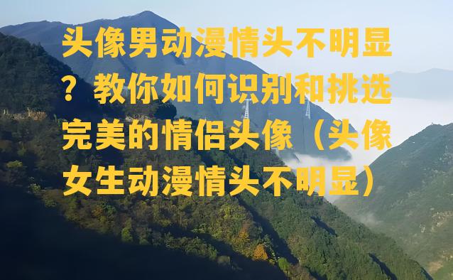 头像男动漫情头不明显？教你如何识别和挑选完美的情侣头像（头像女生动漫情头不明显）