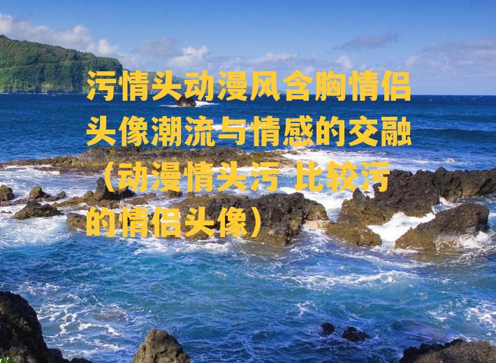 污情头动漫风含胸情侣头像潮流与情感的交融（动漫情头污 比较污的情侣头像）