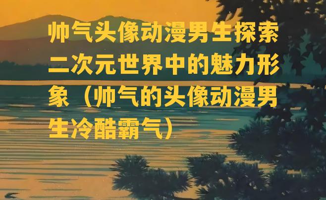 帅气头像动漫男生探索二次元世界中的魅力形象（帅气的头像动漫男生冷酷霸气）