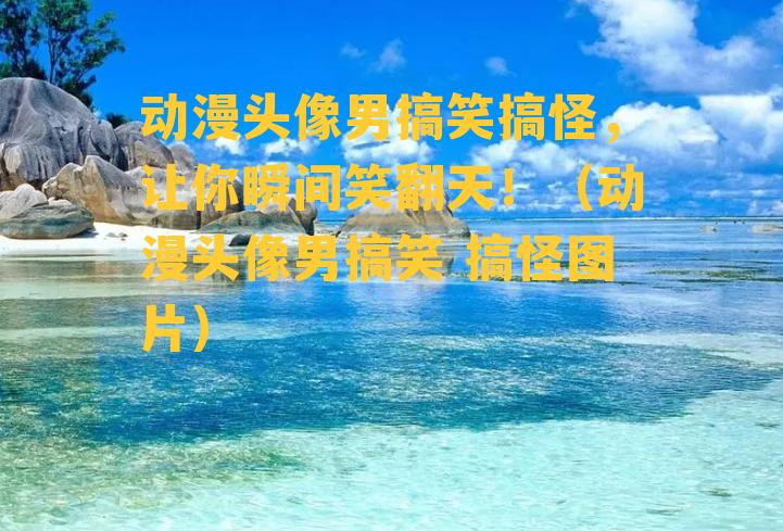 动漫头像男搞笑搞怪，让你瞬间笑翻天！（动漫头像男搞笑 搞怪图片）