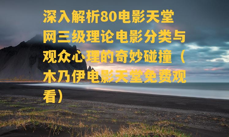 深入解析80电影天堂网三级理论电影分类与观众心理的奇妙碰撞（木乃伊电影天堂免费观看）