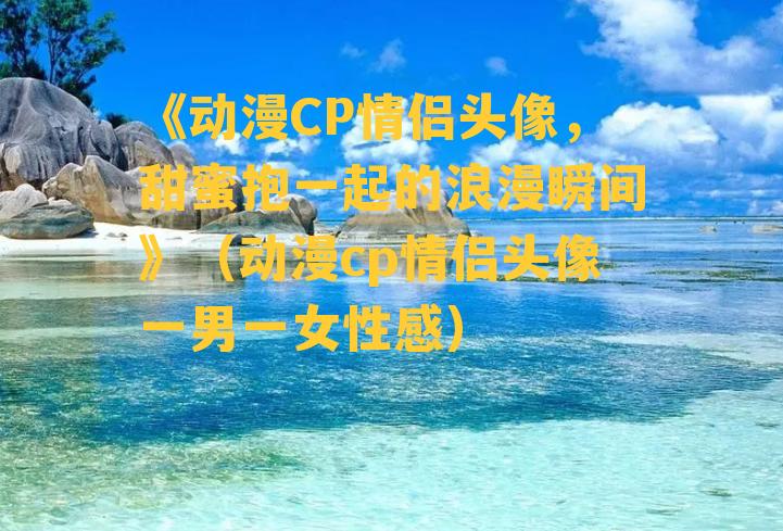 《动漫CP情侣头像，甜蜜抱一起的浪漫瞬间》（动漫cp情侣头像一男一女性感）