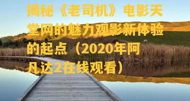 揭秘《老司机》电影天堂网的魅力观影新体验的起点（2020年阿凡达2在线观看）