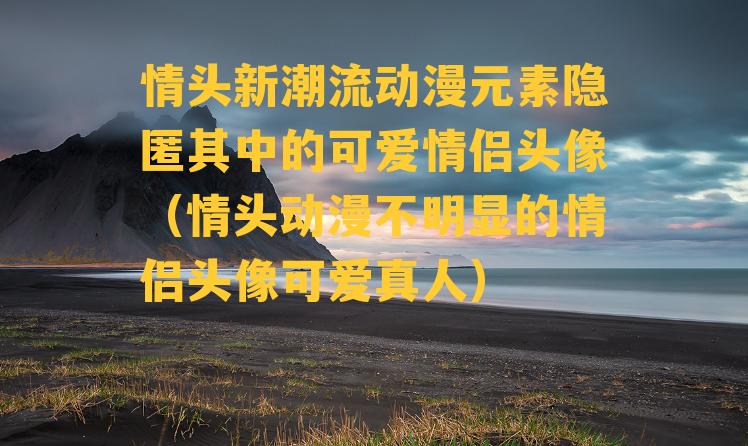 情头新潮流动漫元素隐匿其中的可爱情侣头像（情头动漫不明显的情侣头像可爱真人）