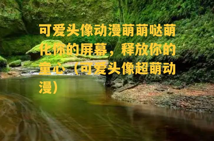 可爱头像动漫萌萌哒萌化你的屏幕，释放你的童心（可爱头像超萌动漫）