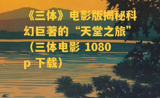 《三体》电影版揭秘科幻巨著的“天堂之旅”（三体电影 1080p 下载）