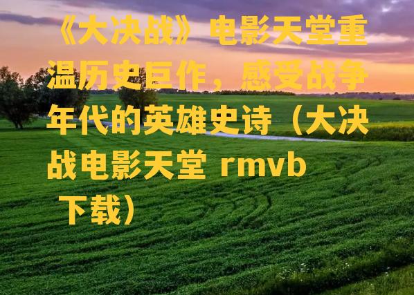 《大决战》电影天堂重温历史巨作，感受战争年代的英雄史诗（大决战电影天堂 rmvb 下载）