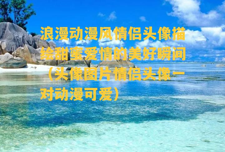 浪漫动漫风情侣头像描绘甜蜜爱情的美好瞬间（头像图片情侣头像一对动漫可爱）