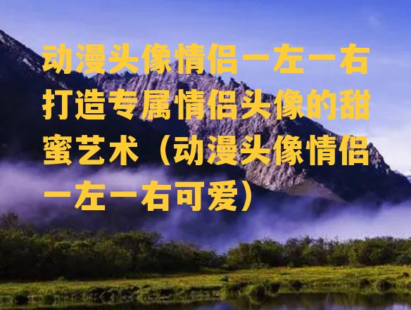 动漫头像情侣一左一右打造专属情侣头像的甜蜜艺术（动漫头像情侣一左一右可爱）