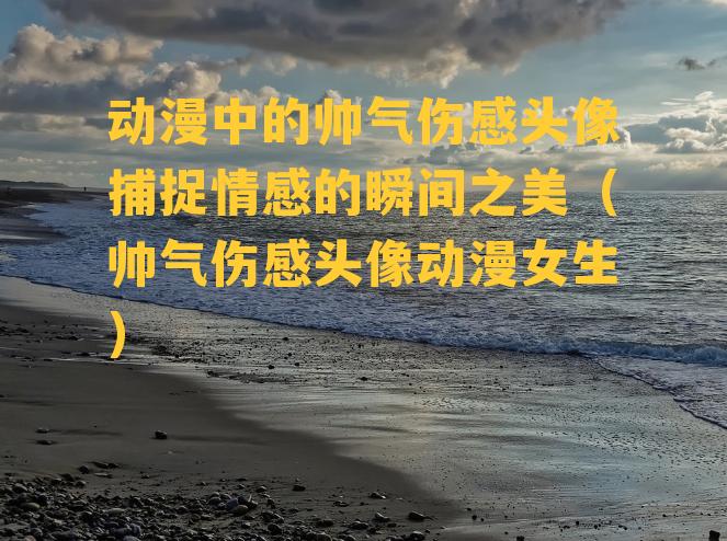 动漫中的帅气伤感头像捕捉情感的瞬间之美（帅气伤感头像动漫女生）