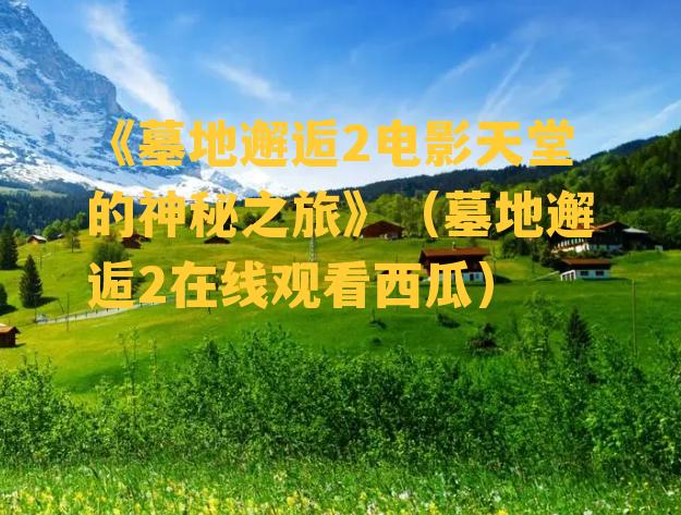 《墓地邂逅2电影天堂的神秘之旅》（墓地邂逅2在线观看西瓜）