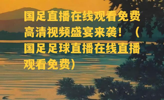 国足直播在线观看免费高清视频盛宴来袭！（国足足球直播在线直播观看免费）