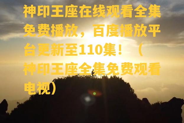 神印王座在线观看全集免费播放，百度播放平台更新至110集！（神印王座全集免费观看电视）