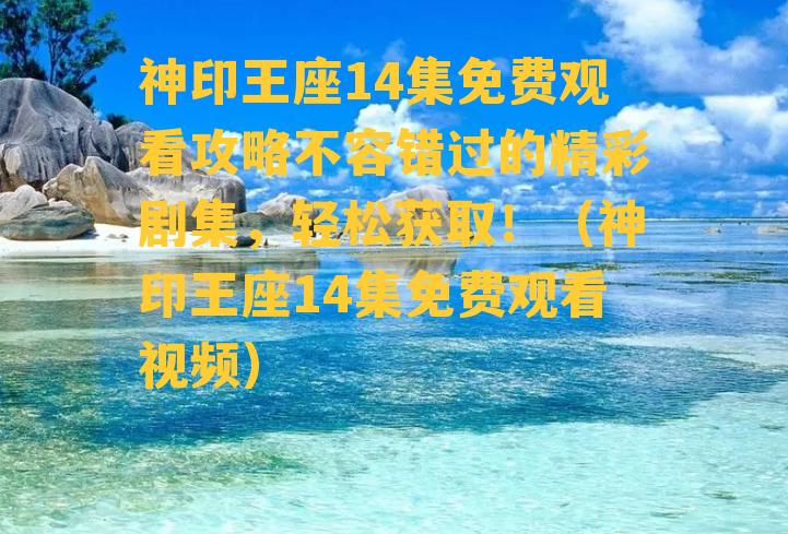 神印王座14集免费观看攻略不容错过的精彩剧集，轻松获取！（神印王座14集免费观看视频）