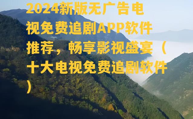 2024新版无广告电视免费追剧APP软件推荐，畅享影视盛宴（十大电视免费追剧软件）