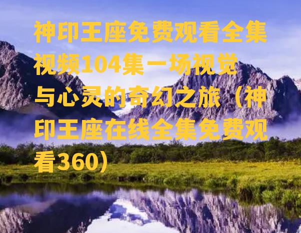 神印王座免费观看全集视频104集一场视觉与心灵的奇幻之旅（神印王座在线全集免费观看360）