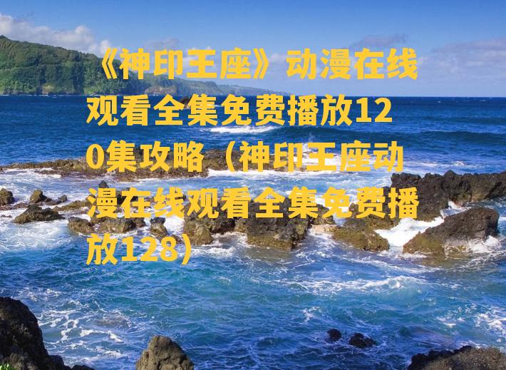 《神印王座》动漫在线观看全集免费播放120集攻略（神印王座动漫在线观看全集免费播放128）