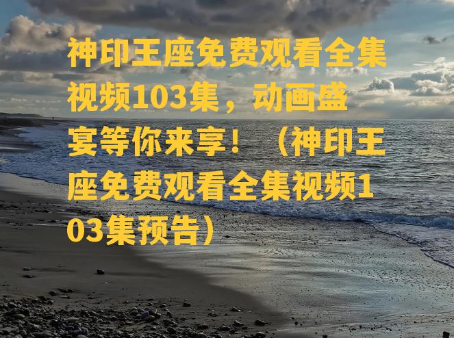 神印王座免费观看全集视频103集，动画盛宴等你来享！（神印王座免费观看全集视频103集预告）