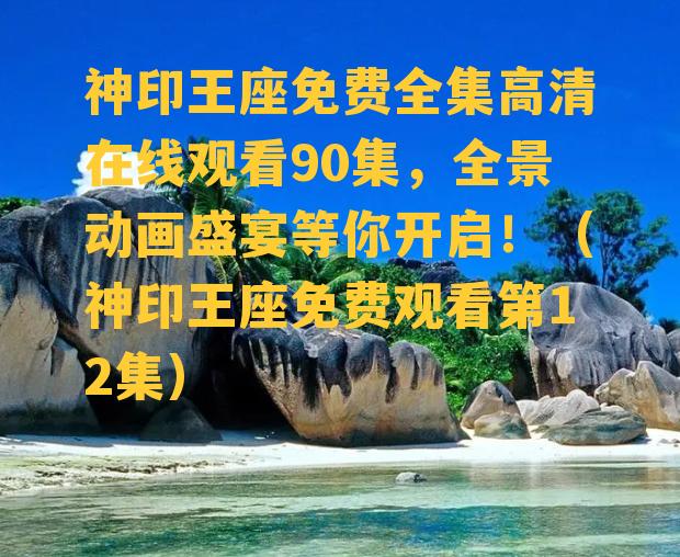 神印王座免费全集高清在线观看90集，全景动画盛宴等你开启！（神印王座免费观看第12集）