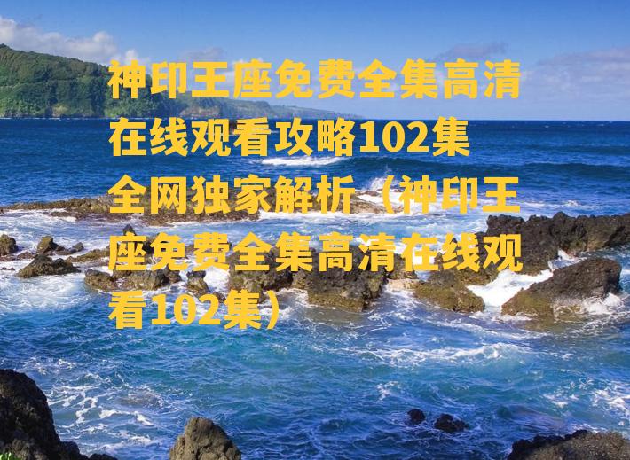 神印王座免费全集高清在线观看攻略102集全网独家解析（神印王座免费全集高清在线观看102集）