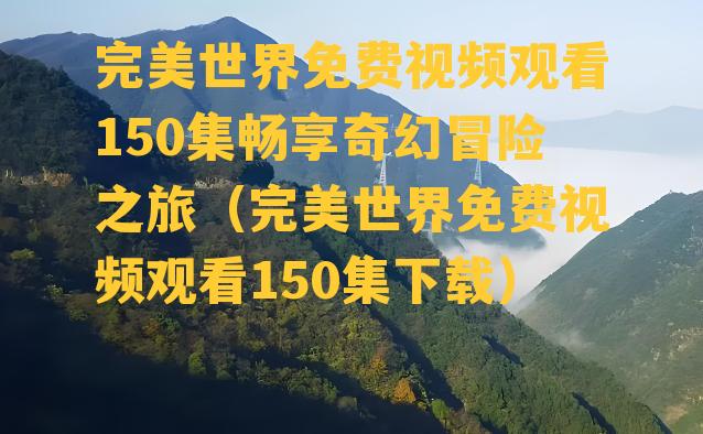 完美世界免费视频观看150集畅享奇幻冒险之旅（完美世界免费视频观看150集下载）