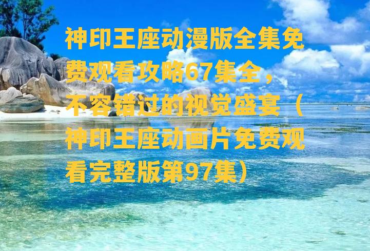 神印王座动漫版全集免费观看攻略67集全，不容错过的视觉盛宴（神印王座动画片免费观看完整版第97集）