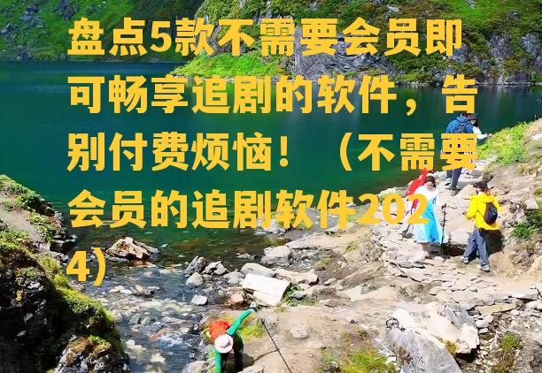 盘点5款不需要会员即可畅享追剧的软件，告别付费烦恼！（不需要会员的追剧软件2024）