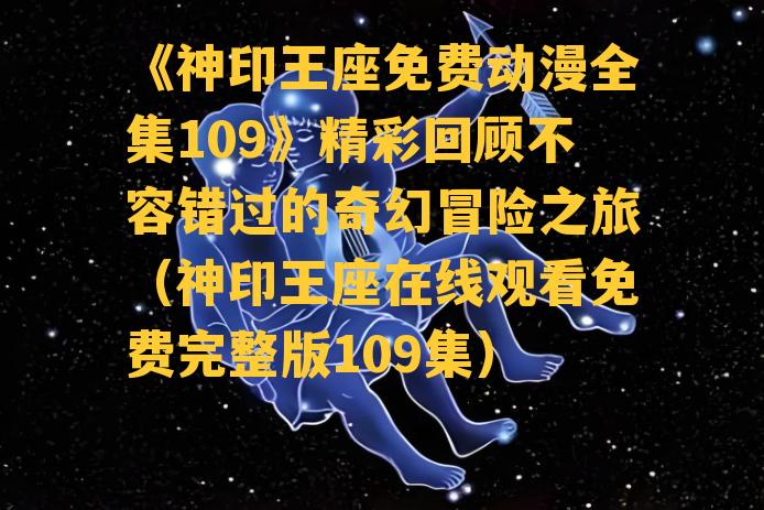 《神印王座免费动漫全集109》精彩回顾不容错过的奇幻冒险之旅（神印王座在线观看免费完整版109集）