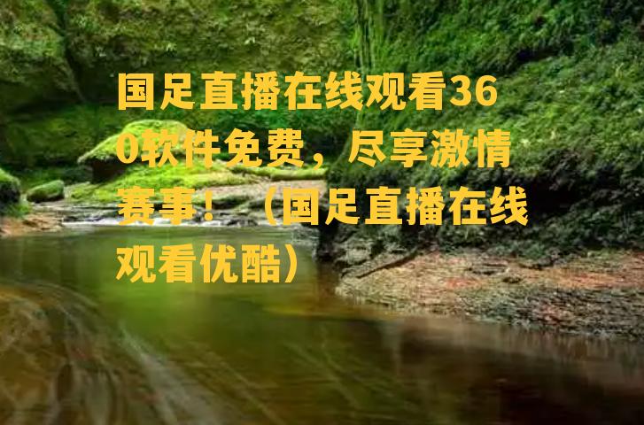 国足直播在线观看360软件免费，尽享激情赛事！（国足直播在线观看优酷）