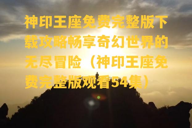 神印王座免费完整版下载攻略畅享奇幻世界的无尽冒险（神印王座免费完整版观看54集）