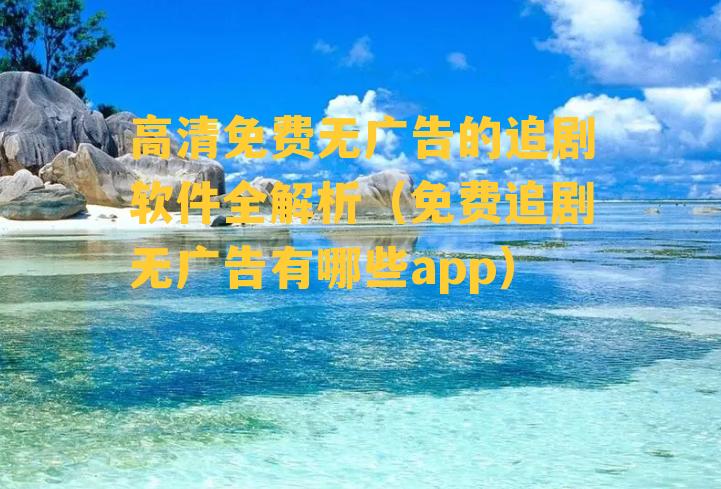 高清免费无广告的追剧软件全解析（免费追剧无广告有哪些app）