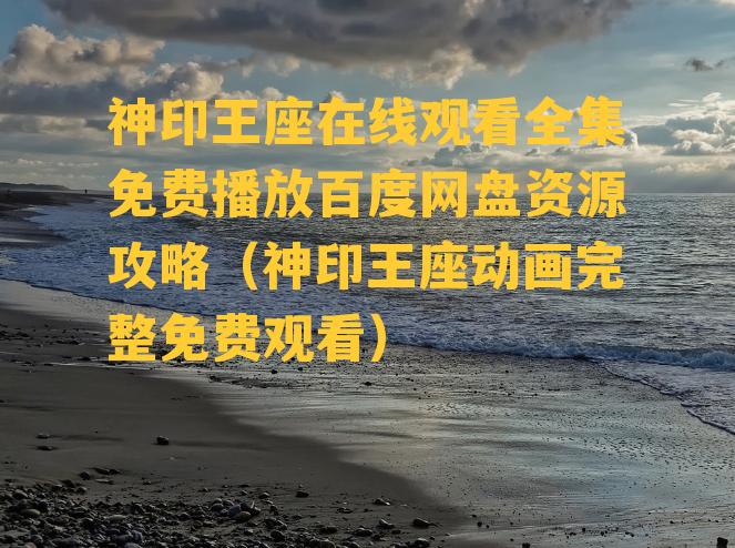 神印王座在线观看全集免费播放百度网盘资源攻略（神印王座动画完整免费观看）