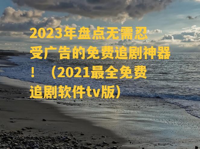 2023年盘点无需忍受广告的免费追剧神器！（2021最全免费追剧软件tv版）